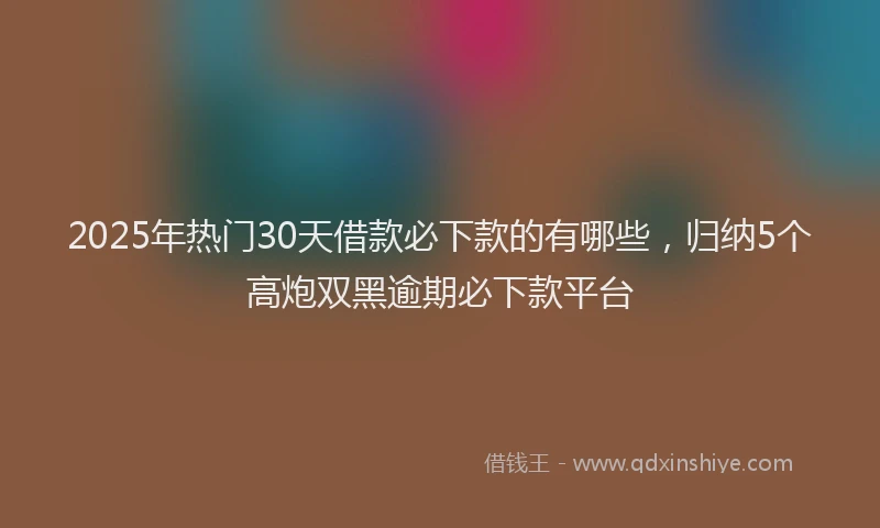 2025年热门30天借款必下款的有哪些，归纳5个高炮双黑逾期必下款平台