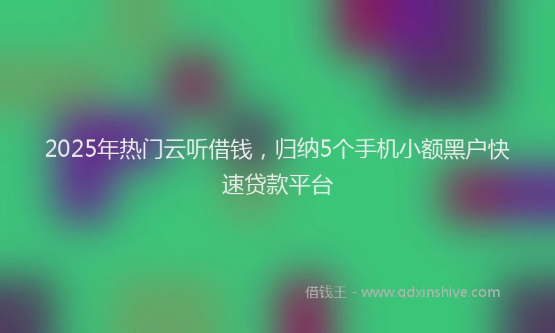 2025年热门云听借钱，归纳5个手机小额黑户快速贷款平台
