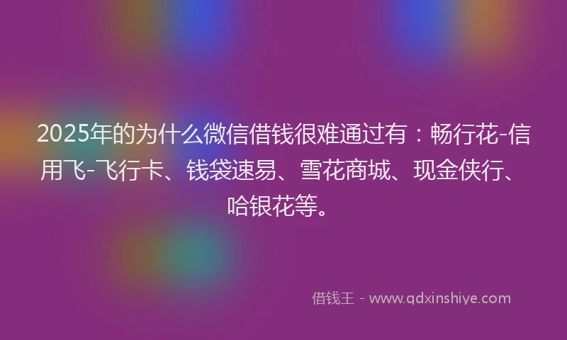 2025年的为什么微信借钱很难通过有：畅行花-信用飞-飞行卡、钱袋速易、雪花商城、现金侠行、哈银花等。