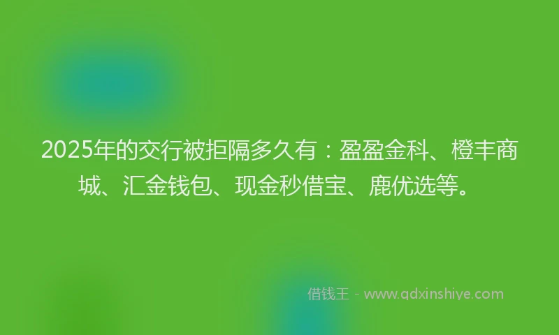 2025年的交行被拒隔多久有：盈盈金科、橙丰商城、汇金钱包、现金秒借宝、鹿优选等。