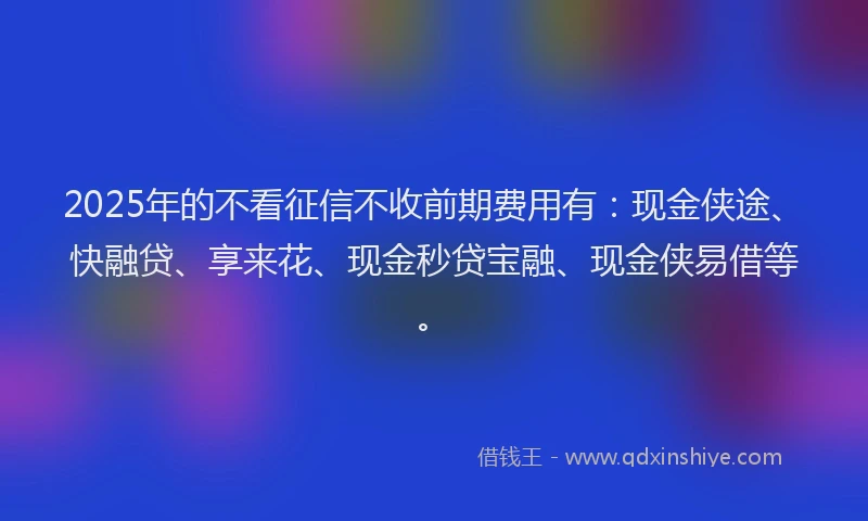2025年的不看征信不收前期费用有：现金侠途、快融贷、享来花、现金秒贷宝融、现金侠易借等。
