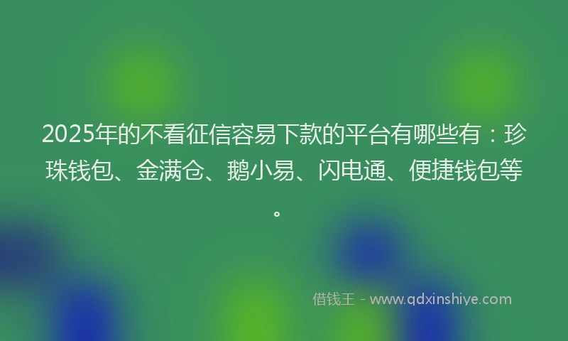 2025年的不看征信容易下款的平台有哪些有：珍珠钱包、金满仓、鹅小易、闪电通、便捷钱包等。