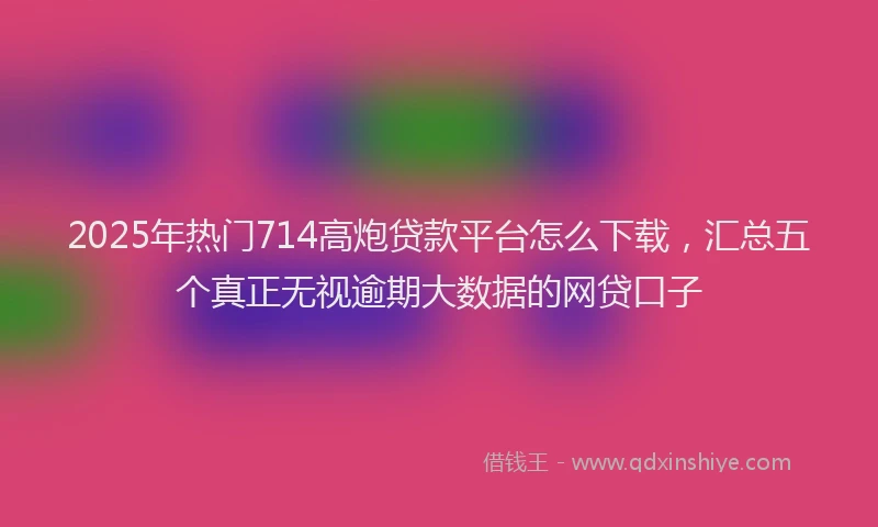 2025年热门714高炮贷款平台怎么下载，汇总五个真正无视逾期大数据的网贷口子