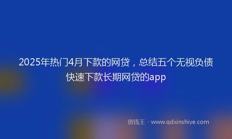 2025年热门4月下款的网贷，总结五个无视负债快速下款长期网贷的app
