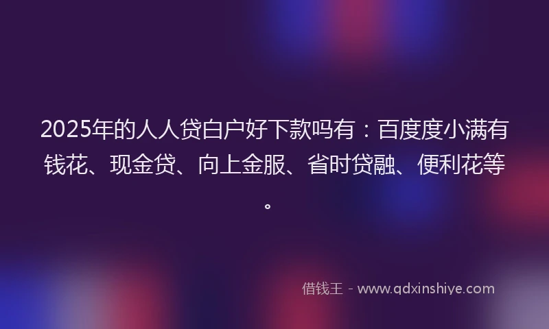 2025年的人人贷白户好下款吗有：百度度小满有钱花、现金贷、向上金服、省时贷融、便利花等。