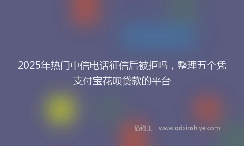2025年热门中信电话征信后被拒吗，整理五个凭支付宝花呗贷款的平台