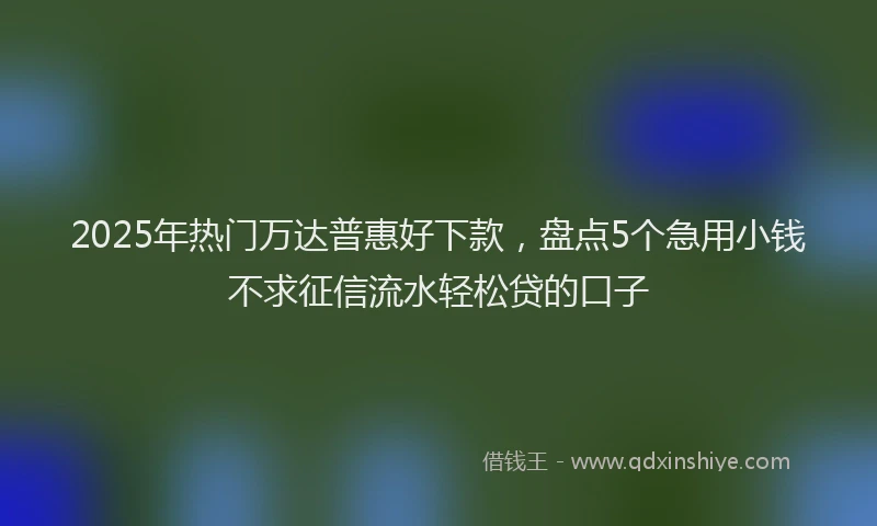 2025年热门万达普惠好下款，盘点5个急用小钱不求征信流水轻松贷的口子