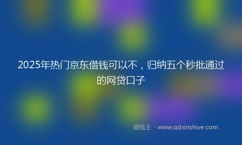 2025年热门京东借钱可以不，归纳五个秒批通过的网贷口子