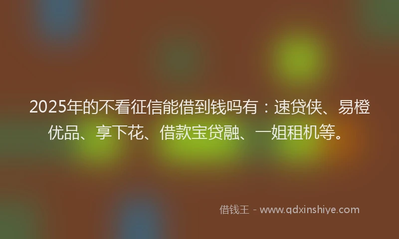 2025年的不看征信能借到钱吗有：速贷侠、易橙优品、享下花、借款宝贷融、一姐租机等。