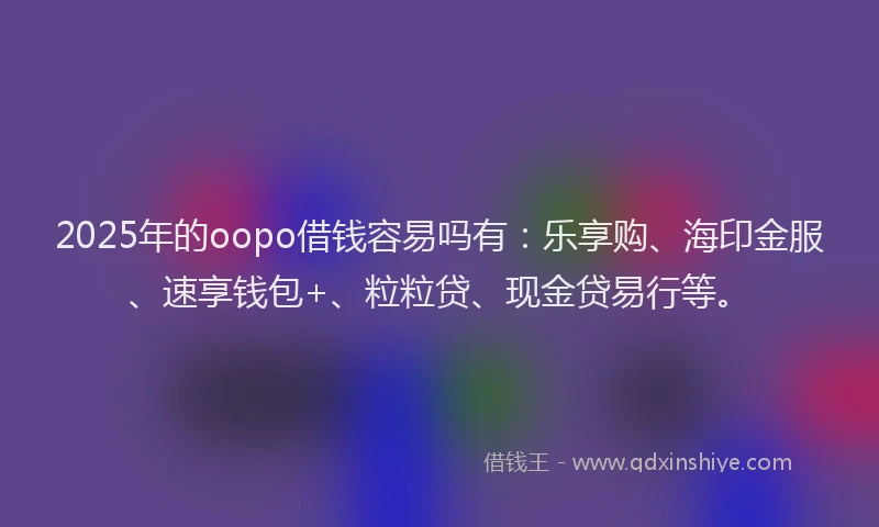 2025年的oopo借钱容易吗有：乐享购、海印金服、速享钱包+、粒粒贷、现金贷易行等。