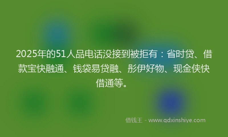 2025年的51人品电话没接到被拒有：省时贷、借款宝快融通、钱袋易贷融、彤伊好物、现金侠快借通等。