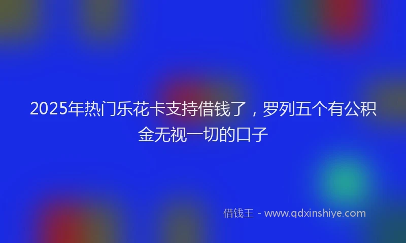 2025年热门乐花卡支持借钱了，罗列五个有公积金无视一切的口子