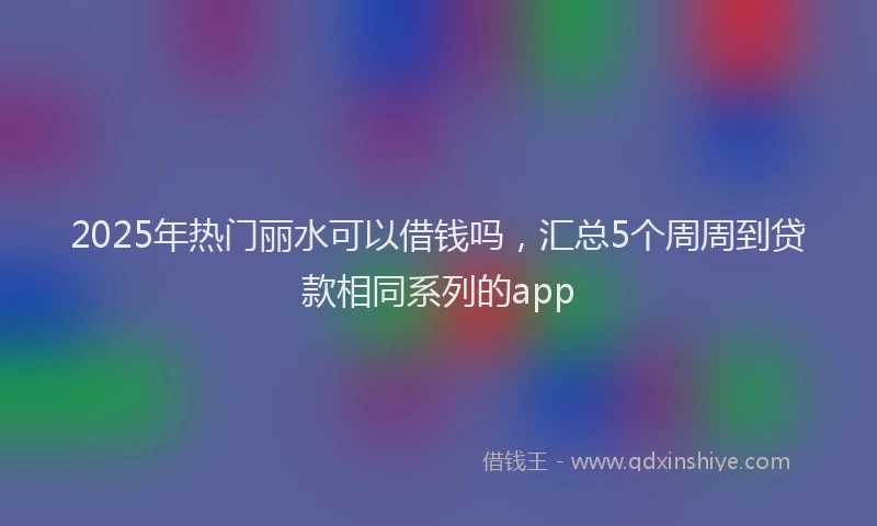 2025年热门丽水可以借钱吗，汇总5个周周到贷款相同系列的app