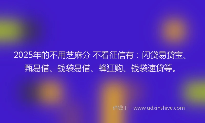 2025年的不用芝麻分 不看征信有：闪贷易贷宝、甄易借、钱袋易借、蜂狂购、钱袋速贷等。