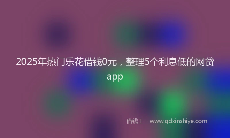 2025年热门乐花借钱0元，整理5个利息低的网贷app