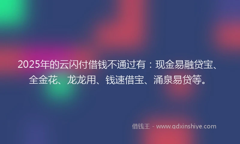 2025年的云闪付借钱不通过有：现金易融贷宝、全金花、龙龙用、钱速借宝、涌泉易贷等。
