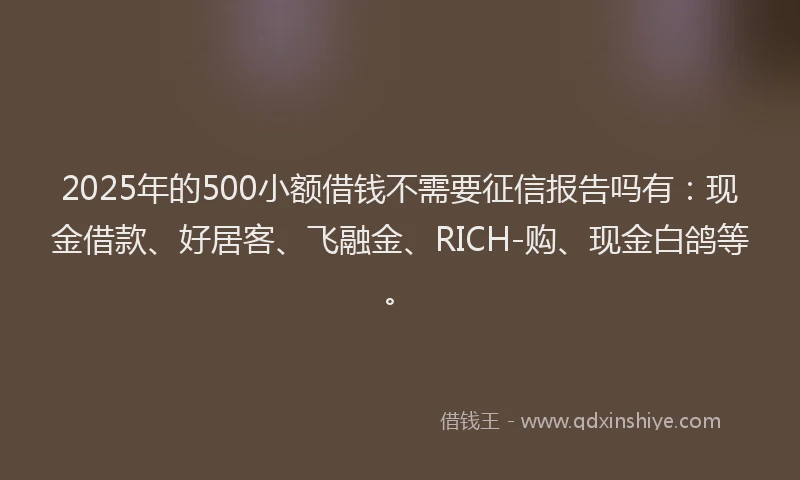 2025年的500小额借钱不需要征信报告吗有：现金借款、好居客、飞融金、RICH-购、现金白鸽等。