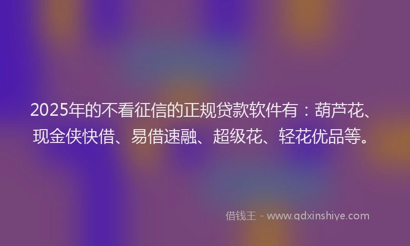 2025年的不看征信的正规贷款软件有：葫芦花、现金侠快借、易借速融、超级花、轻花优品等。