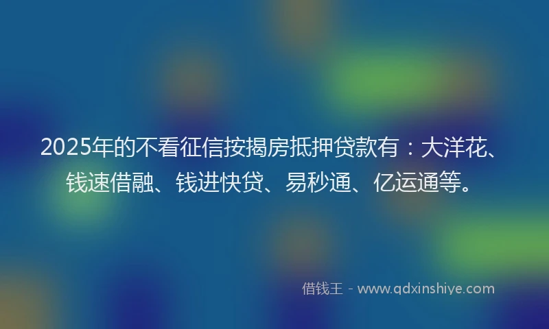 2025年的不看征信按揭房抵押贷款有：大洋花、钱速借融、钱进快贷、易秒通、亿运通等。