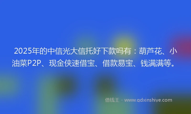 2025年的中信光大信托好下款吗有：葫芦花、小油菜P2P、现金侠速借宝、借款易宝、钱满满等。