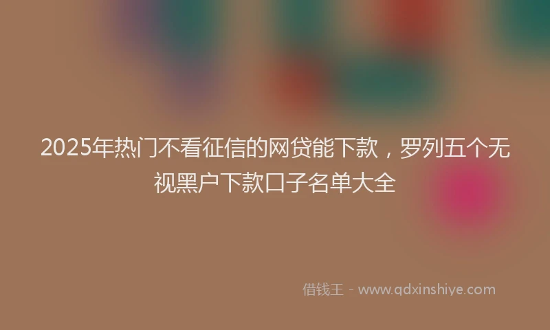 2025年热门不看征信的网贷能下款，罗列五个无视黑户下款口子名单大全