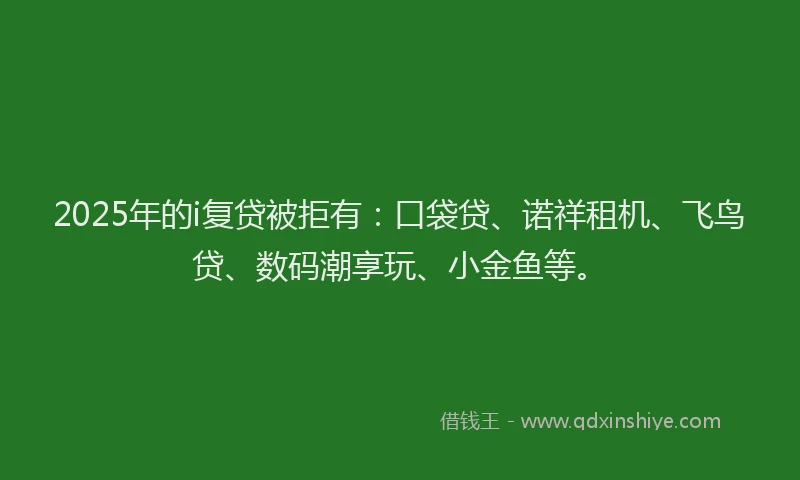 2025年的i复贷被拒有：口袋贷、诺祥租机、飞鸟贷、数码潮享玩、小金鱼等。