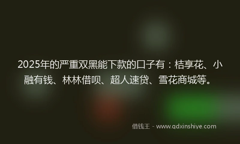 2025年的严重双黑能下款的口子有：桔享花、小融有钱、林林借呗、超人速贷、雪花商城等。