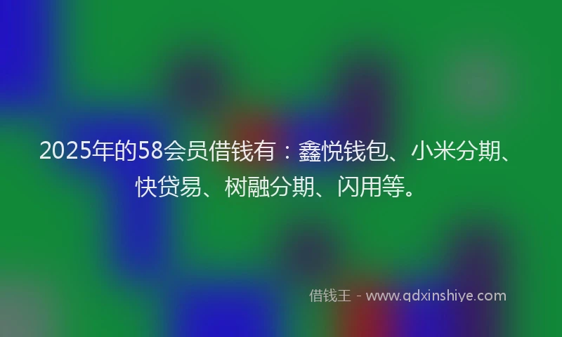 2025年的58会员借钱有：鑫悦钱包、小米分期、快贷易、树融分期、闪用等。