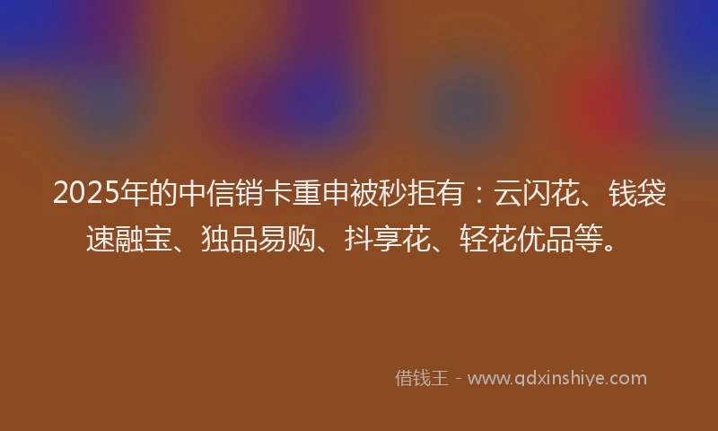 2025年的中信销卡重申被秒拒有：云闪花、钱袋速融宝、独品易购、抖享花、轻花优品等。