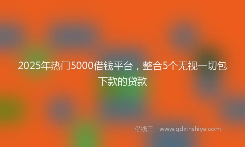 2025年热门5000借钱平台，整合5个无视一切包下款的贷款
