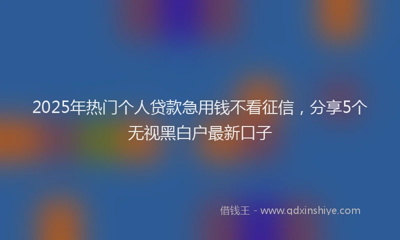 2025年热门个人贷款急用钱不看征信，分享5个无视黑白户最新口子