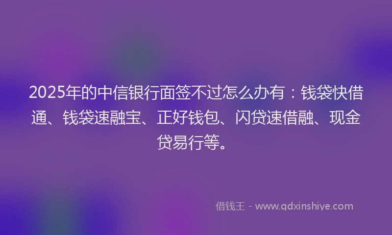 2025年的中信银行面签不过怎么办有：钱袋快借通、钱袋速融宝、正好钱包、闪贷速借融、现金贷易行等。