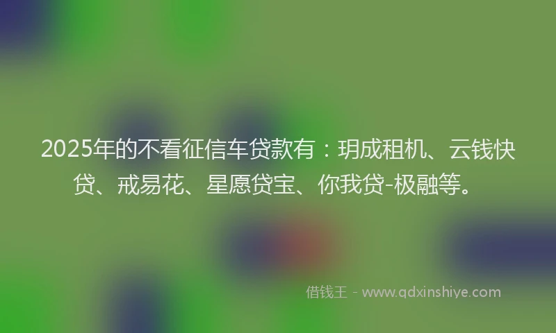 2025年的不看征信车贷款有：玥成租机、云钱快贷、戒易花、星愿贷宝、你我贷-极融等。