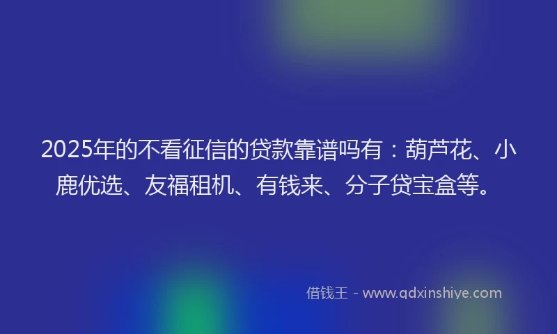 2025年的不看征信的贷款靠谱吗有：葫芦花、小鹿优选、友福租机、有钱来、分子贷宝盒等。