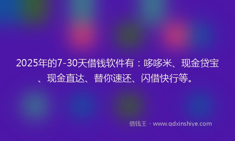 2025年的7-30天借钱软件有：哆哆米、现金贷宝、现金直达、替你速还、闪借快行等。