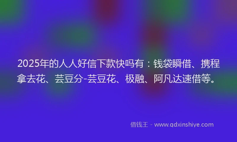 2025年的人人好信下款快吗有：钱袋瞬借、携程拿去花、芸豆分-芸豆花、极融、阿凡达速借等。