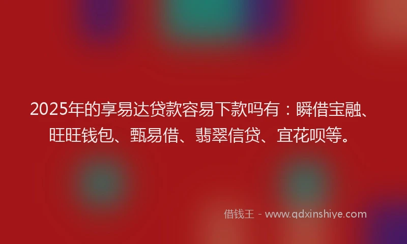 2025年的享易达贷款容易下款吗有：瞬借宝融、旺旺钱包、甄易借、翡翠信贷、宜花呗等。