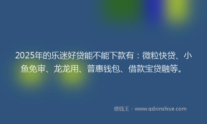 2025年的乐迷好贷能不能下款有：微粒快贷、小鱼免审、龙龙用、普惠钱包、借款宝贷融等。