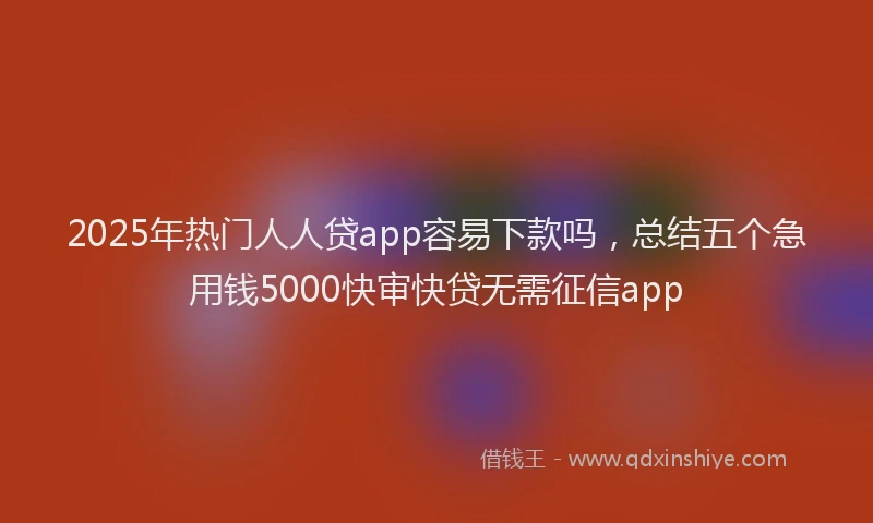 2025年热门人人贷app容易下款吗，总结五个急用钱5000快审快贷无需征信app