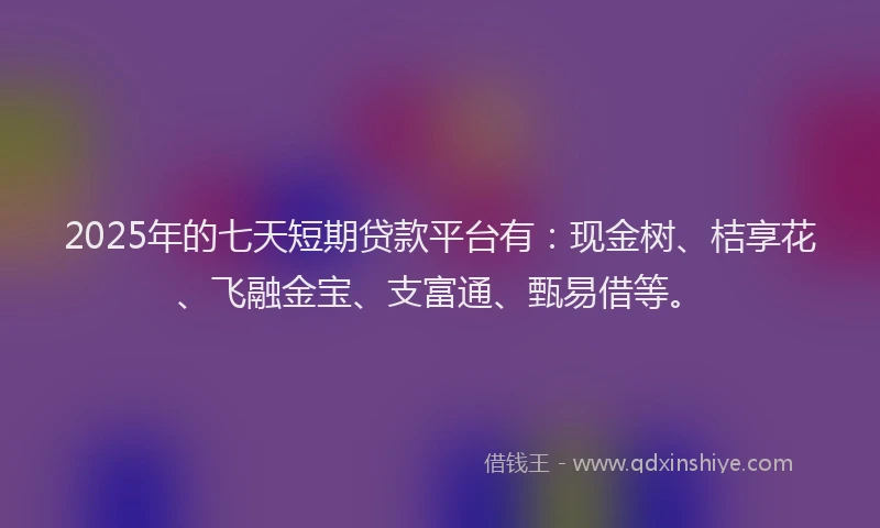 2025年的七天短期贷款平台有：现金树、桔享花、飞融金宝、支富通、甄易借等。