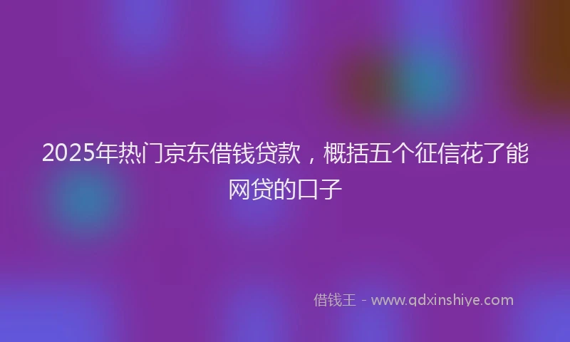 2025年热门京东借钱贷款，概括五个征信花了能网贷的口子