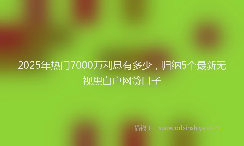 2025年热门7000万利息有多少，归纳5个最新无视黑白户网贷口子