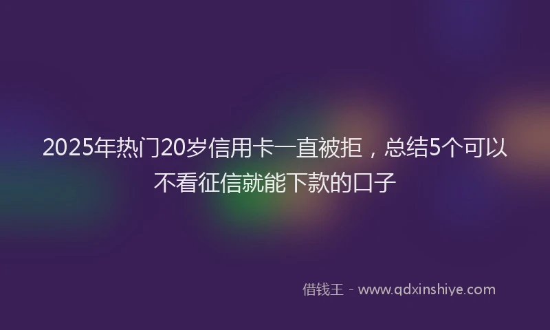 2025年热门20岁信用卡一直被拒，总结5个可以不看征信就能下款的口子