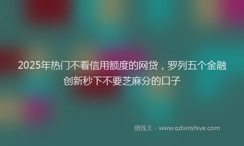 2025年热门不看信用额度的网贷，罗列五个金融创新秒下不要芝麻分的口子