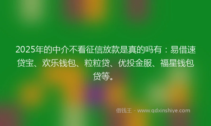 2025年的中介不看征信放款是真的吗有：易借速贷宝、欢乐钱包、粒粒贷、优投金服、福星钱包贷等。