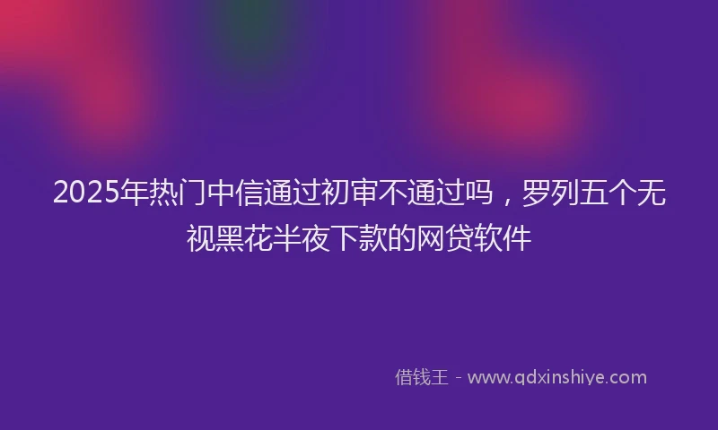 2025年热门中信通过初审不通过吗，罗列五个无视黑花半夜下款的网贷软件
