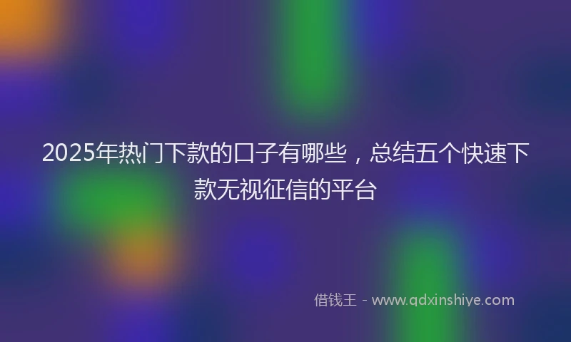 2025年热门下款的口子有哪些，总结五个快速下款无视征信的平台