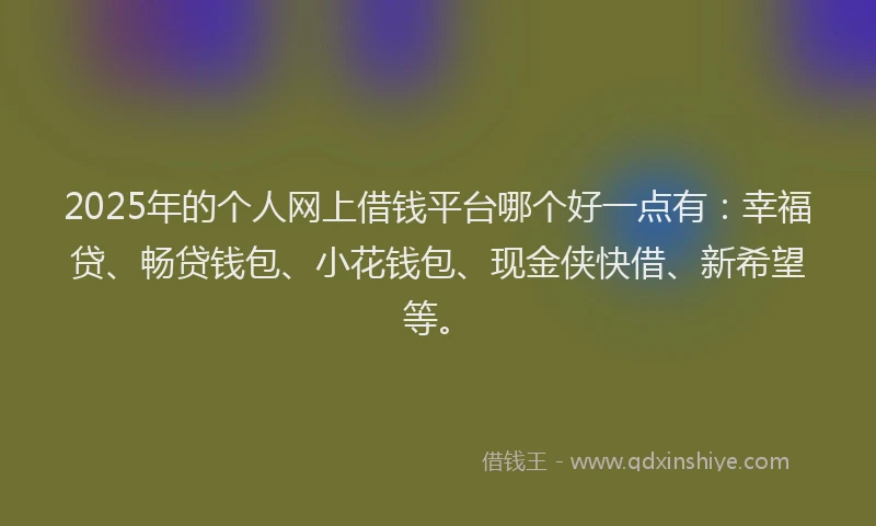 2025年的个人网上借钱平台哪个好一点有：幸福贷、畅贷钱包、小花钱包、现金侠快借、新希望等。