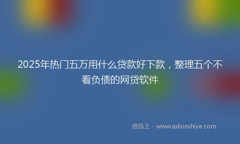 2025年热门五万用什么贷款好下款，整理五个不看负债的网贷软件