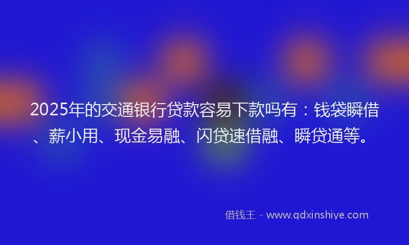 2025年的交通银行贷款容易下款吗有：钱袋瞬借、薪小用、现金易融、闪贷速借融、瞬贷通等。